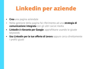 Linkedin per aziende
• Crea una pagina aziendale
• Nella gestione della pagina fai riferimento ad una strategia di
comunicazione integrata con gli altri social media
• Linkedin è rilevante per Google: approfittane usando le giuste
keywords
• Usa Linkedin per le tue offerte di lavoro oppure cerca direttamente
i profili giusti
 