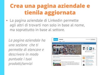 Crea una pagina aziendale e
tienila aggiornata
• La pagina aziendale di Linkedin permette
agli altri di trovarti non solo in base al nome,
ma soprattutto in base al settore.
La pagina aziendale ha
una sezione che ti
permette di elencare e
descrivere in modo
puntuale i tuoi
prodotti/servizi
 