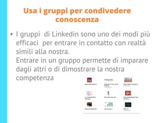 Usa i gruppi per condivedere
conoscenza
• I gruppi di Linkedin sono uno dei modi più
efficaci per entrare in contatto con realtà
simili alla nostra.
Entrare in un gruppo permette di imparare
dagli altri o di dimostrare la nostra
competenza
 
