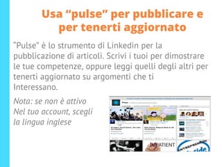 Usa “pulse” per pubblicare e
per tenerti aggiornato
“Pulse” è lo strumento di Linkedin per la
pubblicazione di articoli. Scrivi i tuoi per dimostrare
le tue competenze, oppure leggi quelli degli altri per
tenerti aggiornato su argomenti che ti
Interessano.
Nota: se non è attivo
Nel tuo account, scegli
la lingua inglese
 