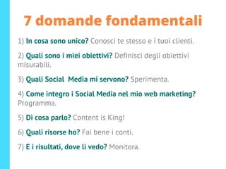 7 domande fondamentali
1) In cosa sono unico? Conosci te stesso e i tuoi clienti.
2) Quali sono i miei obiettivi? Definisci degli obiettivi
misurabili.
3) Quali Social Media mi servono? Sperimenta.
4) Come integro i Social Media nel mio web marketing?
Programma.
5) Di cosa parlo? Content is King!
6) Quali risorse ho? Fai bene i conti.
7) E i risultati, dove li vedo? Monitora.
 