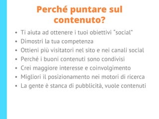 Perché puntare sul
contenuto?
• Ti aiuta ad ottenere i tuoi obiettivi “social”
• Dimostri la tua competenza
• Ottieni più visitatori nel sito e nei canali social
• Perché i buoni contenuti sono condivisi
• Crei maggiore interesse e coinvolgimento
• Migliori il posizionamento nei motori di ricerca
• La gente è stanca di pubblicità, vuole contenuti
 