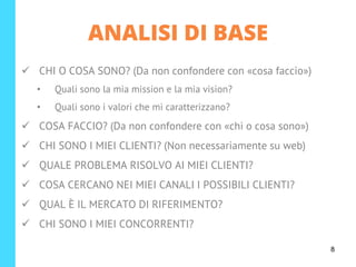 ✓ CHI O COSA SONO? (Da non confondere con «cosa faccio»)
• Quali sono la mia mission e la mia vision?
• Quali sono i valori che mi caratterizzano?
✓ COSA FACCIO? (Da non confondere con «chi o cosa sono»)
✓ CHI SONO I MIEI CLIENTI? (Non necessariamente su web)
✓ QUALE PROBLEMA RISOLVO AI MIEI CLIENTI?
✓ COSA CERCANO NEI MIEI CANALI I POSSIBILI CLIENTI?
✓ QUAL È IL MERCATO DI RIFERIMENTO?
✓ CHI SONO I MIEI CONCORRENTI?
ANALISI DI BASE
8
 