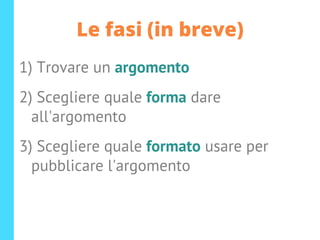 Le fasi (in breve)
1) Trovare un argomento
2) Scegliere quale forma dare
all'argomento
3) Scegliere quale formato usare per
pubblicare l'argomento
 