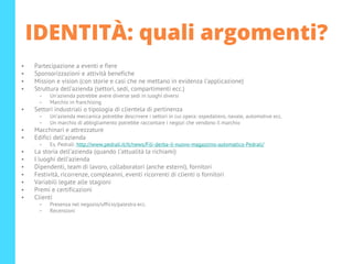 IDENTITÀ: quali argomenti?
• Partecipazione a eventi e fiere
• Sponsorizzazioni e attività benefiche
• Mission e vision (con storie e casi che ne mettano in evidenza l’applicazione)
• Struttura dell’azienda (settori, sedi, compartimenti ecc.)
– Un’azienda potrebbe avere diverse sedi in luoghi diversi
– Marchio in franchising
• Settori industriali o tipologia di clientela di pertinenza
– Un’azienda meccanica potrebbe descrivere i settori in cui opera: ospedaliero, navale, automotive ecc.
– Un marchio di abbigliamento potrebbe raccontare i negozi che vendono il marchio
• Macchinari e attrezzature
• Edifici dell’azienda
– Es. Pedrali: http://www.pedrali.it/it/news/Fili-derba-il-nuovo-magazzino-automatico-Pedrali/
• La storia dell’azienda (quando l’attualità la richiami)
• I luoghi dell’azienda
• Dipendenti, team di lavoro, collaboratori (anche esterni), fornitori
• Festività, ricorrenze, compleanni, eventi ricorrenti di clienti o fornitori
• Variabili legate alle stagioni
• Premi e certificazioni
• Clienti
– Presenza nel negozio/ufficio/palestra ecc.
– Recensioni
 