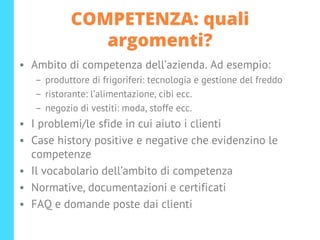 COMPETENZA: quali
argomenti?
• Ambito di competenza dell’azienda. Ad esempio:
– produttore di frigoriferi: tecnologia e gestione del freddo
– ristorante: l’alimentazione, cibi ecc.
– negozio di vestiti: moda, stoffe ecc.
• I problemi/le sfide in cui aiuto i clienti
• Case history positive e negative che evidenzino le
competenze
• Il vocabolario dell’ambito di competenza
• Normative, documentazioni e certificati
• FAQ e domande poste dai clienti
 
