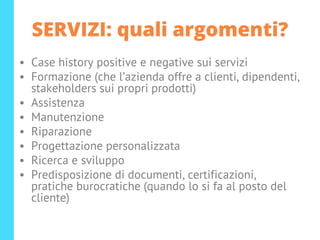 SERVIZI: quali argomenti?
• Case history positive e negative sui servizi
• Formazione (che l’azienda offre a clienti, dipendenti,
stakeholders sui propri prodotti)
• Assistenza
• Manutenzione
• Riparazione
• Progettazione personalizzata
• Ricerca e sviluppo
• Predisposizione di documenti, certificazioni,
pratiche burocratiche (quando lo si fa al posto del
cliente)
 