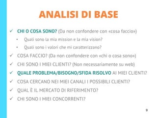 ✓ CHI O COSA SONO? (Da non confondere con «cosa faccio»)
• Quali sono la mia mission e la mia vision?
• Quali sono i valori che mi caratterizzano?
✓ COSA FACCIO? (Da non confondere con «chi o cosa sono»)
✓ CHI SONO I MIEI CLIENTI? (Non necessariamente su web)
✓ QUALE PROBLEMA/BISOGNO/SFIDA RISOLVO AI MIEI CLIENTI?
✓ COSA CERCANO NEI MIEI CANALI I POSSIBILI CLIENTI?
✓ QUAL È IL MERCATO DI RIFERIMENTO?
✓ CHI SONO I MIEI CONCORRENTI?
ANALISI DI BASE
9
 