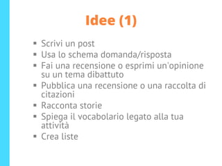 Idee (1)
▪ Scrivi un post
▪ Usa lo schema domanda/risposta
▪ Fai una recensione o esprimi un'opinione
su un tema dibattuto
▪ Pubblica una recensione o una raccolta di
citazioni
▪ Racconta storie
▪ Spiega il vocabolario legato alla tua
attività
▪ Crea liste
 