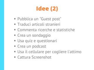 Idee (2)
▪ Pubblica un "Guest post"
▪ Traduci articoli stranieri
▪ Commenta ricerche e statistiche
▪ Crea un sondaggio
▪ Usa quiz e questionari
▪ Crea un podcast
▪ Usa il cellulare per cogliere l'attimo
▪ Cattura Screenshot
 