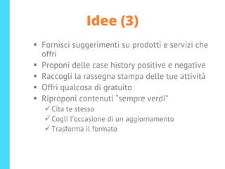 Idee (3)
▪ Fornisci suggerimenti su prodotti e servizi che
offri
▪ Proponi delle case history positive e negative
▪ Raccogli la rassegna stampa delle tue attività
▪ Offri qualcosa di gratuito
▪ Riproponi contenuti “sempre verdi”
✓ Cita te stesso
✓ Cogli l’occasione di un aggiornamento
✓ Trasforma il formato
 