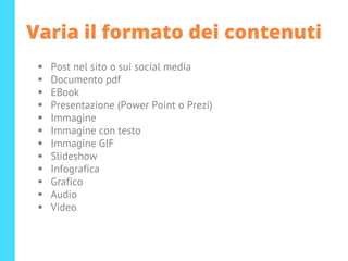 Varia il formato dei contenuti
▪ Post nel sito o sui social media
▪ Documento pdf
▪ EBook
▪ Presentazione (Power Point o Prezi)
▪ Immagine
▪ Immagine con testo
▪ Immagine GIF
▪ Slideshow
▪ Infografica
▪ Grafico
▪ Audio
▪ Video
 