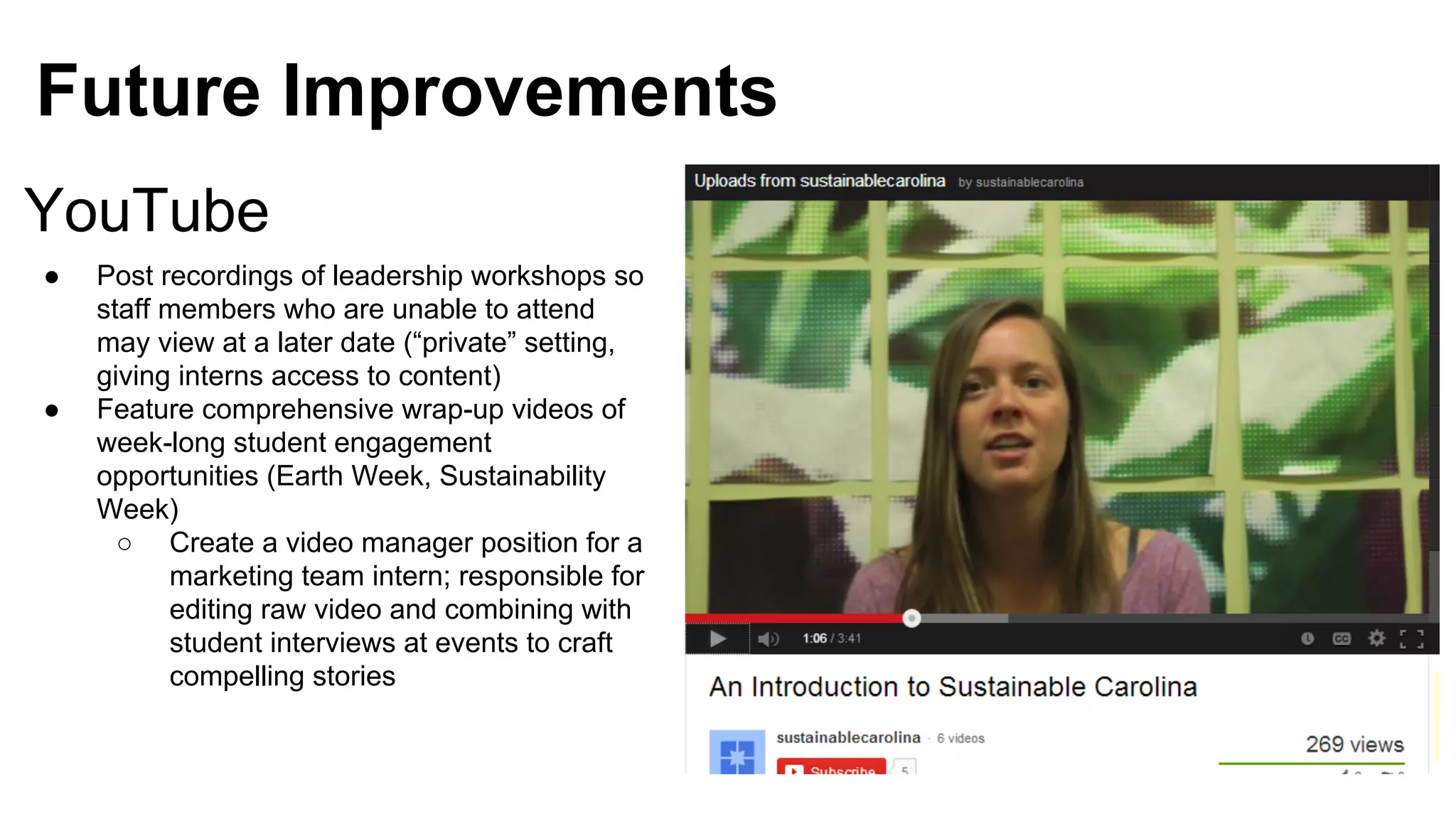 Future Improvements
YouTube
●

●

Post recordings of leadership workshops so
staff members who are unable to attend
may view at a later date (“private” setting,
giving interns access to content)
Feature comprehensive wrap-up videos of
week-long student engagement
opportunities (Earth Week, Sustainability
Week)
○ Create a video manager position for a
marketing team intern; responsible for
editing raw video and combining with
student interviews at events to craft
compelling stories

 