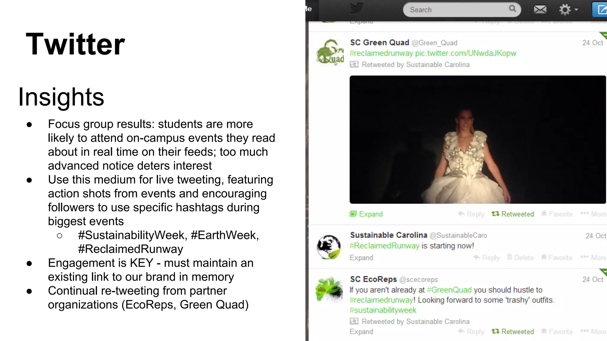 Twitter
Insights
●

●

●
●

Focus group results: students are more
likely to attend on-campus events they read
about in real time on their feeds; too much
advanced notice deters interest
Use this medium for live tweeting, featuring
action shots from events and encouraging
followers to use specific hashtags during
biggest events
○ #SustainabilityWeek, #EarthWeek,
#ReclaimedRunway
Engagement is KEY - must maintain an
existing link to our brand in memory
Continual re-tweeting from partner
organizations (EcoReps, Green Quad)

 