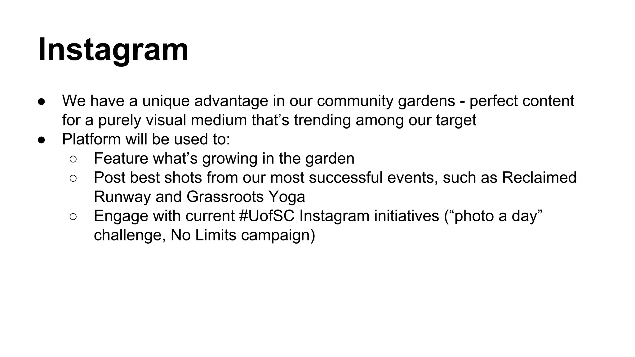 Instagram
●
●

We have a unique advantage in our community gardens - perfect content
for a purely visual medium that’s trending among our target
Platform will be used to:
○ Feature what’s growing in the garden
○ Post best shots from our most successful events, such as Reclaimed
Runway and Grassroots Yoga
○ Engage with current #UofSC Instagram initiatives (“photo a day”
challenge, No Limits campaign)

 