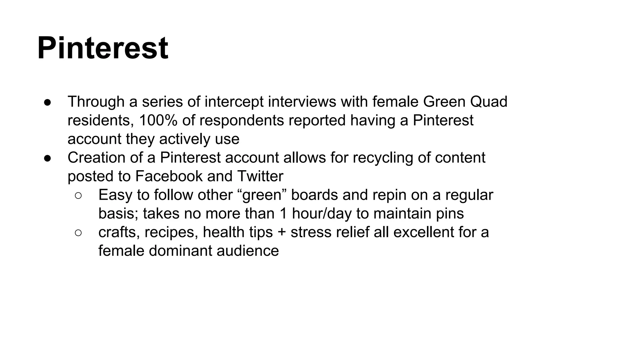 Pinterest
●

●

Through a series of intercept interviews with female Green Quad
residents, 100% of respondents reported having a Pinterest
account they actively use
Creation of a Pinterest account allows for recycling of content
posted to Facebook and Twitter
○ Easy to follow other “green” boards and repin on a regular
basis; takes no more than 1 hour/day to maintain pins
○ crafts, recipes, health tips + stress relief all excellent for a
female dominant audience

 