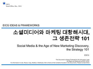 EICG Seoul Office, Dec., 2010 EICG IDEAS & FRAMEWORKS 소셜미디어와 마케팅 대항해시대, 그 생존전략 101 Social Media & the Age of New Marketing Discovery, the Strategy 101 EICG This Document is Strictly Protected by the Anti-piracy Laws All Rights are Reserved by EICG, 2010- For Permission to Use, Reuse, Copy, Modify or Distribute of All or Some of the Contents Included in this Documents, Please Contact EICG 