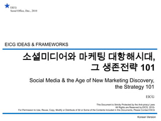 EICG Seoul Office, Dec., 2010 EICG IDEAS & FRAMEWORKS 소셜미디어와 마케팅 대항해시대, 그 생존전략 101 Social Media & the Age of New Marketing Discovery, the Strategy 101 EICG This Document is Strictly Protected by the Anti-piracy Laws All Rights are Reserved by EICG, 2010- For Permission to Use, Reuse, Copy, Modify or Distribute of All or Some of the Contents Included in this Documents, Please Contact EICG Korean Version 