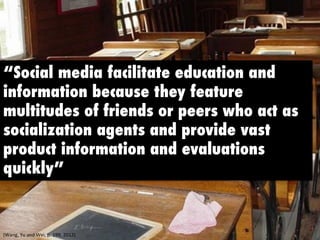 “Social media facilitate education and 
information because they feature 
multitudes of friends or peers who act as 
socialization agents and provide vast 
product information and evaluations 
quickly” 
(Wang, 
Yu 
and 
Wei, 
p. 
199, 
2012) 
 
