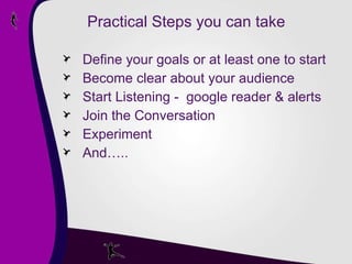 Practical Steps you can take Define your goals or at least one to start Become clear about your audience Start Listening -  google reader & alerts Join the Conversation Experiment And….. 