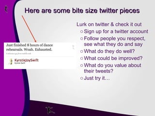 Here are some bite size twitter pieces Lurk on twitter & check it out Sign up for a twitter account Follow people you respect, see what they do and say What do they do well? What could be improved? What do you value about their tweets? Just try it… 