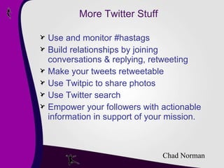 More Twitter Stuff Use and monitor #hastags Build relationships by joining conversations & replying, retweeting Make your tweets retweetable Use Twitpic to share photos Use Twitter search Empower your followers with actionable information in support of your mission. Chad Norman 
