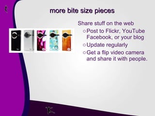 more bite size pieces Share stuff on the web Post to Flickr, YouTube Facebook, or your blog Update regularly Get a flip video camera and share it with people. 