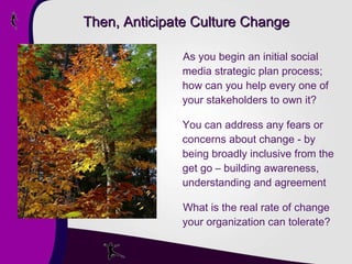 Then, Anticipate Culture Change As you begin an initial social media strategic plan process; how can you help every one of your stakeholders to own it? You can address any fears or concerns about change - by being broadly inclusive from the get go – building awareness, understanding and agreement What is the real rate of change your organization can tolerate? 