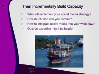 Then Incrementally Build Capacity Who will implement your social media strategy? How much time can you commit?  How to integrate social media into your work flow?  Outside expertise might be helpful 