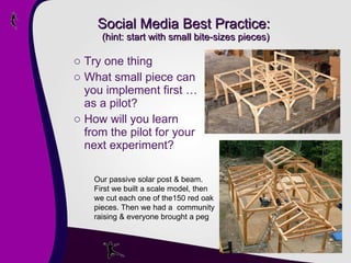 Social Media Best Practice:  (hint: start with small bite-sizes pieces) Try one thing What small piece can you implement first … as a pilot? How will you learn from the pilot for your next experiment?  Our passive solar post & beam. First we built a scale model, then we cut each one of the150 red oak pieces. Then we had a  community raising & everyone brought a peg 