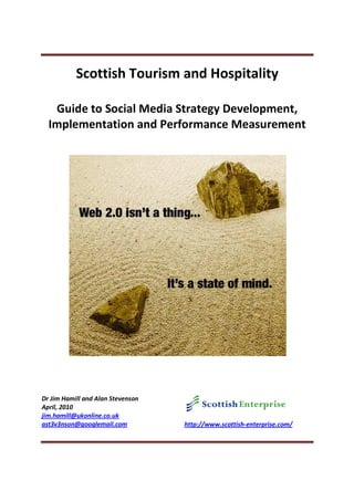 Scottish Tourism and Hospitality

   Guide to Social Media Strategy Development,
  Implementation and Performance Measurement




Dr Jim Hamill and Alan Stevenson
April, 2010
jim.hamill@ukonline.co.uk
ast3v3nson@googlemail.com          http://www.scottish-enterprise.com/
 