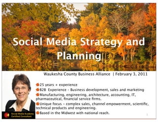 Social Media Strategy and
        Planning
        Waukesha County Business Alliance | February 3, 2011

      25 years + experience
      B2B Experience – Business development, sales and marketing
      Manufacturing, engineering, architecture, accounting, IT,
    pharmaceutical, ﬁnancial service ﬁrms.
      Unique focus - complex sales, channel empowerment, scientiﬁc,
    technical products and engineering.
      Based in the Midwest with national reach.                  1
 