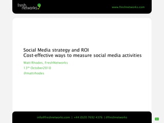 www.freshnetworks.com




Social Media strategy and ROI
Cost-effective ways to measure social media activities
Matt Rhodes, FreshNetworks
13th October2010
@mattrhodes
                               Diagram




                                                                                 1
       info@freshnetworks.com | +44 (0)20 7692 4376 | @freshnetworks
                                                                                     1
 