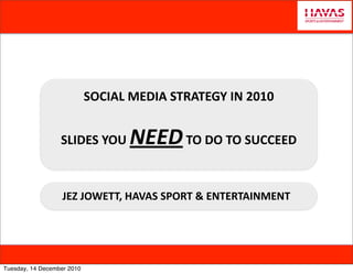 SOCIAL	
  MEDIA	
  STRATEGY	
  IN	
  2010


                  SLIDES	
  YOU	
     NEED	
  TO	
  DO	
  TO	
  SUCCEED

                   JEZ	
  JOWETT,	
  HAVAS	
  SPORT	
  &	
  ENTERTAINMENT




Tuesday, 14 December 2010
 