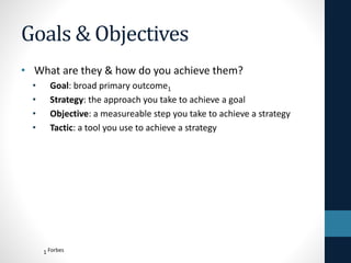 Goals & Objectives
• What are they & how do you achieve them?
•
•
•
•

Goal: broad primary outcome1
Strategy: the approach you take to achieve a goal
Objective: a measureable step you take to achieve a strategy
Tactic: a tool you use to achieve a strategy

1 Forbes

 