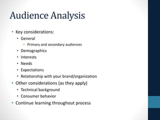 Audience Analysis
• Key considerations:
• General
• Primary and secondary audiences

•
•
•
•
•

Demographics
Interests
Needs
Expectations
Relationship with your brand/organization

• Other considerations (as they apply)
• Technical background
• Consumer behavior

• Continue learning throughout process

 