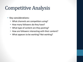 Competitive Analysis
• Key considerations:
•
•
•
•
•

What channels are competitors using?
How many followers do they have?
What type of content are they posting?
How are followers interacting with their content?
What appears to be working? Not working?

 