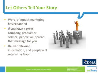 Let Others Tell Your Story Word-of-mouth marketing has expanded If you have a great company, product or service, people will spread that message for you Deliver relevant information, and people will return the favor 