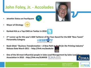 John Foley, Jr. - Accolades Jetsetter Status on FourSquare Mayor of iStrategy Ranked #16 as a Top CMO on Twitter in 2010  2 nd  runner up for this year’s B2B Twitterer of the Year Award for the B2B “Boss Tweet” Personality Category Book titled: “ Business Transformation – A New Path to Profit for the Printing Industry ” Release Date March 2011  - http://ilink.me/booksite One of the 50 most influential people in Sales Lead Management by Sales Lead Management Association in 2010  - http://ilnk.me/SLMA50 