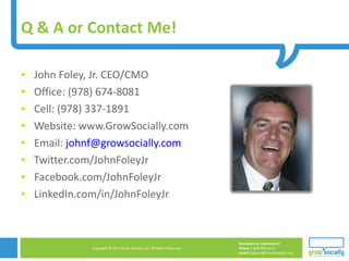 Q & A or Contact Me!  John Foley, Jr. CEO/CMO Office: (978) 674-8081 Cell: (978) 337-1891 Website: www.GrowSocially.com Email:  [email_address] Twitter.com/JohnFoleyJr Facebook.com/JohnFoleyJr LinkedIn.com/in/JohnFoleyJr 