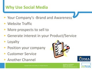 Why Use Social Media  Your Company's -Brand and Awareness Website Traffic More prospects to sell to Generate interest in your Product/Service Loyalty Position your company Customer Service Another Channel 
