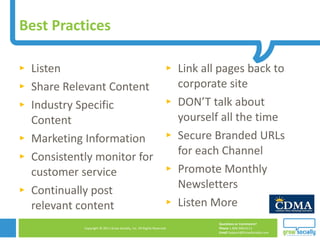 Listen Share Relevant Content Industry Specific Content Marketing Information Consistently monitor for customer service  Continually post relevant content Link all pages back to corporate site  DON’T talk about yourself all the time Secure Branded URLs for each Channel  Promote Monthly Newsletters  Listen More Best Practices 