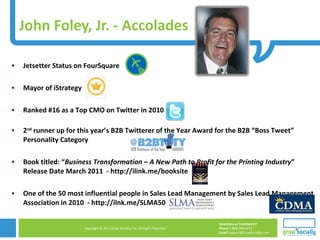 John Foley, Jr. - Accolades Jetsetter Status on FourSquare Mayor of iStrategy Ranked #16 as a Top CMO on Twitter in 2010  2 nd  runner up for this year’s B2B Twitterer of the Year Award for the B2B “Boss Tweet” Personality Category Book titled: “ Business Transformation – A New Path to Profit for the Printing Industry ” Release Date March 2011  - http://ilink.me/booksite One of the 50 most influential people in Sales Lead Management by Sales Lead Management Association in 2010  - http://ilnk.me/SLMA50 
