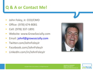 Q & A or Contact Me!  John Foley, Jr. CEO/CMO Office: (978) 674-8081 Cell: (978) 337-1891 Website: www.GrowSocially.com Email:  [email_address] Twitter.com/JohnFoleyJr Facebook.com/JohnFoleyJr LinkedIn.com/in/JohnFoleyJr 