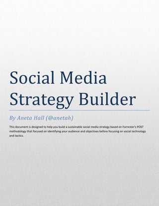 Social Media
Strategy Builder
By Aneta Hall (@anetah)
This document is designed to help you build a sustainable social media strategy based on Forrester’s POST
methodology that focused on identifying your audience and objectives before focusing on social technology
and tactics.




Aneta Hall
 