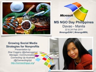 MS NGO Day Philippines
                                   Davao - Manila
                                      22 & 24 Feb 2011
                                  #msngoDAV | #msngoMNL



 Growing Social Media
Strategies for Nonprofits
       Presentation by
 Shai Coggins (@shaicoggins)
  Manager, Communications
   Connecting Up Australia
      (@ConnectingUp)
   http://connectingup.org/
 