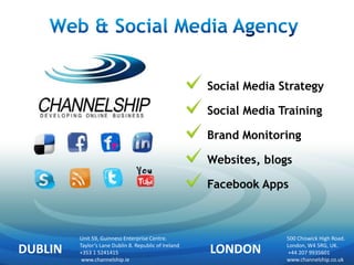 Social Media Strategy

                                                       Social Media Training

                                                       Brand Monitoring

                                                       Websites, blogs

                                                       Facebook Apps



         Unit 59, Guinness Enterprise Centre.                        500 Chiswick High Road.

DUBLIN   Taylor’s Lane Dublin 8. Republic of Ireland
         +353 1 5241415                                LONDON        London, W4 5RG, UK.
                                                                      +44 207 9935601
          www.channelship.ie                                         www.channelship.co.uk
 