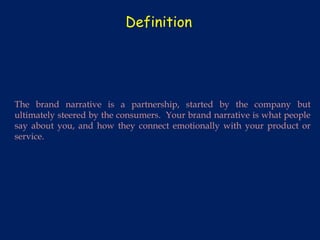 Definition




The brand narrative is a partnership, started by the company but
ultimately steered by the consumers. Your brand narrative is what people
say about you, and how they connect emotionally with your product or
service.
 