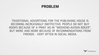 PROBLEM
TRADITIONAL ADVERTISING FOR THE PUBLISHING HOUSE IS
BECOMING INCREASINGLY INEFFECTIVE. PEOPLE DO NOT BUY
BOOKS BECAUSE OF A PRINT AD IN “WEEKEND-AVISEN BØGER”,
BUT MORE AND MORE BECAUSE OF RECOMMENDATIONS FROM
FRIENDS - VERY OFTEN IN SOCIAL MEDIA.
 