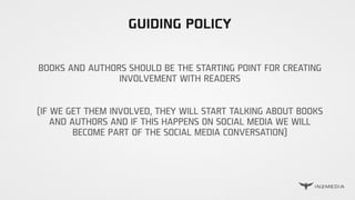 GUIDING POLICY
BOOKS AND AUTHORS SHOULD BE THE STARTING POINT FOR CREATING
INVOLVEMENT WITH READERS
(IF WE GET THEM INVOLVED, THEY WILL START TALKING ABOUT BOOKS
AND AUTHORS AND IF THIS HAPPENS ON SOCIAL MEDIA WE WILL
BECOME PART OF THE SOCIAL MEDIA CONVERSATION)
 